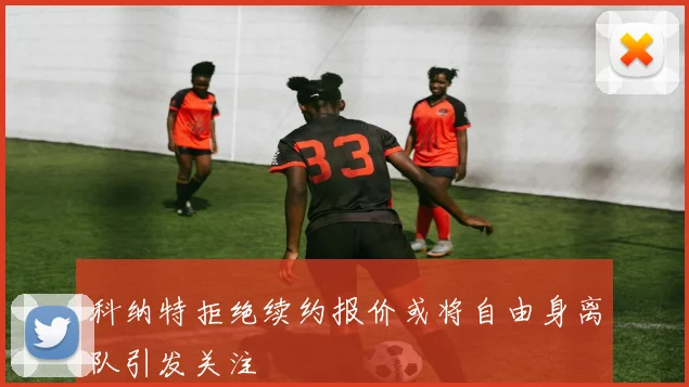 科纳特拒绝续约报价或将自由身离队引发关注